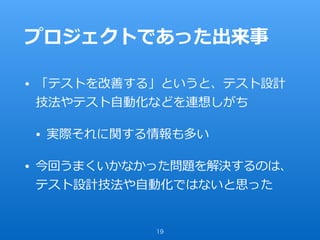 プロジェクトであった出来事
• 「テストを改善する」というと、テスト設計
技法やテスト⾃動化などを連想しがち
• 実際それに関する情報も多い
• 今回うまくいかなかった問題を解決するのは、
テスト設計技法や⾃動化ではないと思った
19
 