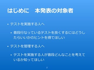 はじめに 本発表の対象者
• テストを実施する⼈へ
• 普段⾏なっているテストを良くするにはどうし
たらいいかのヒントを得てほしい
• テストを管理する⼈へ
• テストを実施する⼈が普段どんなことを考えて
いるか知ってほしい
2
 