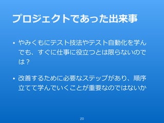 プロジェクトであった出来事
• やみくもにテスト技法やテスト⾃動化を学ん
でも、すぐに仕事に役⽴つとは限らないので
は？
• 改善するために必要なステップがあり、順序
⽴てて学んでいくことが重要なのではないか
20
 