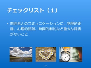 チェックリスト（１）
• 開発者とのコミュニケーションに、物理的距
離、⼼理的距離、時間的制約など重⼤な障害
がないこと
23
 