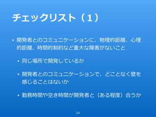 チェックリスト（１）
• 開発者とのコミュニケーションに、物理的距離、⼼理
的距離、時間的制約など重⼤な障害がないこと
• 同じ場所で開発しているか
• 開発者とのコミュニケーションで、どことなく壁を
感じることはないか
• 勤務時間や空き時間が開発者と（ある程度）合うか
24
 