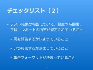 チェックリスト（２）
• テスト結果の報告について、頻度や時間帯、
⼿段、レポートの内容が規定されていること
• 何を報告するか決まっていること
• いつ報告するか決まっていること
• 報告フォーマットが決まっていること
27
 