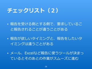 チェックリスト（２）
• 報告を受ける側とする側で、要求しているこ
と報告されることが違うことがある
• 報告が欲しいタイミングと、報告をしたいタ
イミングは違うことがある
• メール、Excelなど報告に使うツールが決まっ
ているとそのあとの作業がスムーズに進む
28
 