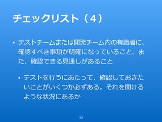 チェックリスト（４）
• テストチームまたは開発チーム内の有識者に、
確認すべき事項が明確になっていること。ま
た、確認できる⾒通しがあること
• テストを⾏うにあたって、確認しておきた
いことがいくつか必ずある。それを聞ける
ような状況にあるか
33
 