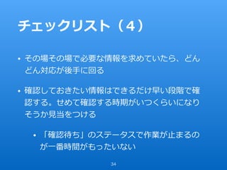 チェックリスト（４）
• その場その場で必要な情報を求めていたら、どん
どん対応が後⼿に回る
• 確認しておきたい情報はできるだけ早い段階で確
認する。せめて確認する時期がいつくらいになり
そうか⾒当をつける
• 「確認待ち」のステータスで作業が⽌まるの
が⼀番時間がもったいない
34
 