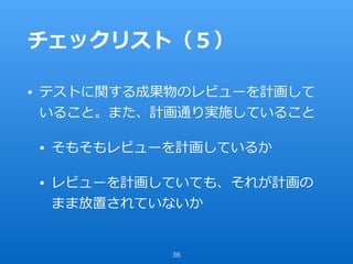 チェックリスト（５）
• テストに関する成果物のレビューを計画して
いること。また、計画通り実施していること
• そもそもレビューを計画しているか
• レビューを計画していても、それが計画の
まま放置されていないか
36
 