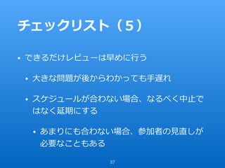 チェックリスト（５）
• できるだけレビューは早めに⾏う
• ⼤きな問題が後からわかっても⼿遅れ
• スケジュールが合わない場合、なるべく中⽌で
はなく延期にする
• あまりにも合わない場合、参加者の⾒直しが
必要なこともある
37
 