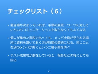 チェックリスト（６）
• 置き場が決まっていれば、⼿順の変更⼀つ⼀つに対して
いちいちコミュニケーションを取らなくてもよくなる
• 個⼈が集めた資料であっても、メンバ全員が⾒られる場
所に資料を置いておく⽅が時間の節約になる。同じこと
を別のメンバが聞くという⼆度⼿間を防ぐ
• テスト成果物が散在していると、報告などの時にとても
困る
40
 