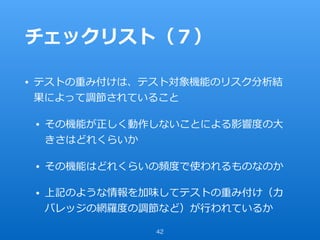 チェックリスト（７）
• テストの重み付けは、テスト対象機能のリスク分析結
果によって調節されていること
• その機能が正しく動作しないことによる影響度の⼤
きさはどれくらいか
• その機能はどれくらいの頻度で使われるものなのか
• 上記のような情報を加味してテストの重み付け（カ
バレッジの網羅度の調節など）が⾏われているか
42
 