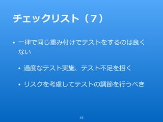 チェックリスト（７）
• ⼀律で同じ重み付けでテストをするのは良く
ない
• 過度なテスト実施、テスト不⾜を招く
• リスクを考慮してテストの調節を⾏うべき
43
 