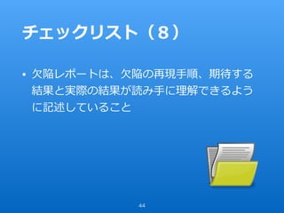 チェックリスト（８）
• ⽋陥レポートは、⽋陥の再現⼿順、期待する
結果と実際の結果が読み⼿に理解できるよう
に記述していること
44
 