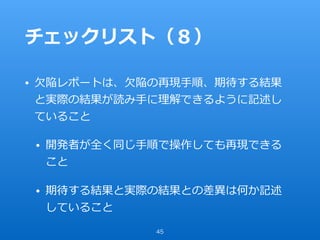 チェックリスト（８）
• ⽋陥レポートは、⽋陥の再現⼿順、期待する結果
と実際の結果が読み⼿に理解できるように記述し
ていること
• 開発者が全く同じ⼿順で操作しても再現できる
こと
• 期待する結果と実際の結果との差異は何か記述
していること
45
 