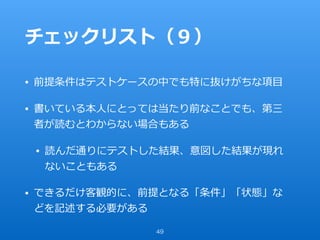 チェックリスト（９）
• 前提条件はテストケースの中でも特に抜けがちな項⽬
• 書いている本⼈にとっては当たり前なことでも、第三
者が読むとわからない場合もある
• 読んだ通りにテストした結果、意図した結果が現れ
ないこともある
• できるだけ客観的に、前提となる「条件」「状態」な
どを記述する必要がある
49
 