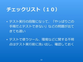 チェックリスト（１０）
• テスト実⾏の段階になって、「やっぱりこの
⼿順だとテストできない」などの問題が出て
きても遅い
• テストで使うツール、環境などに関する不明
点はテスト実⾏前に洗い出し、確認しておく
52
 