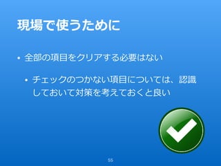 現場で使うために
• 全部の項⽬をクリアする必要はない
• チェックのつかない項⽬については、認識
しておいて対策を考えておくと良い
55
 