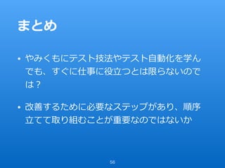 まとめ
• やみくもにテスト技法やテスト⾃動化を学ん
でも、すぐに仕事に役⽴つとは限らないので
は？
• 改善するために必要なステップがあり、順序
⽴てて取り組むことが重要なのではないか
56
 