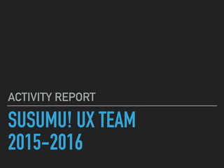 SUSUMU! UX TEAM
2015-2016
ACTIVITY REPORT
 