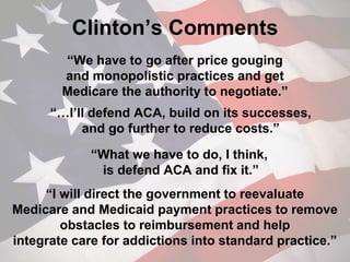 Clinton’s Comments
“We have to go after price gouging
and monopolistic practices and get
Medicare the authority to negotiate.”
“…I’ll defend ACA, build on its successes,
and go further to reduce costs.”
“What we have to do, I think,
is defend ACA and fix it.”
“I will direct the government to reevaluate
Medicare and Medicaid payment practices to remove
obstacles to reimbursement and help
integrate care for addictions into standard practice.”
 