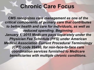 Chronic Care Focus
CMS recognizes care management as one of the
critical components of primary care that contributes
to better health and care for individuals, as well as
reduced spending. Beginning
January 1, 2015 Medicare pays separately under the
Physician Fee Schedule (PFS) under American
Medical Association Current Procedural Terminology
(CPT) code 99490, for non-face-to-face care
coordination services furnished to Medicare
beneficiaries with multiple chronic conditions.
 