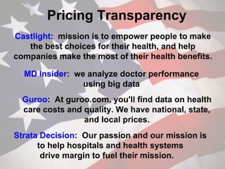 Pricing Transparency
Castlight: mission is to empower people to make
the best choices for their health, and help
companies make the most of their health benefits.
MD Insider: we analyze doctor performance
using big data
Guroo: At guroo.com, you'll find data on health
care costs and quality. We have national, state,
and local prices.
Strata Decision: Our passion and our mission is
to help hospitals and health systems
drive margin to fuel their mission.
 