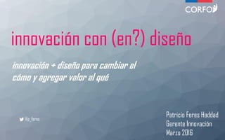 innovación con (en?) diseño
innovación + diseño para cambiar el
cómo y agregar valor al qué
Patricio Feres Haddad
Gerente Innovación
Marzo 2016
@p_feres
 