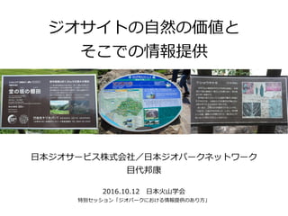 ジオサイトの自然の価値と
そこでの情報提供
日本ジオサービス株式会社／日本ジオパークネットワーク
目代邦康
2016.10.12　日本火山学会
特別セッション「ジオパークにおける情報提供のあり方」
 