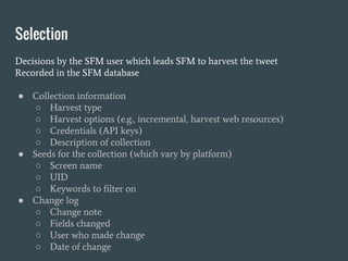Selection
Decisions by the SFM user which leads SFM to harvest the tweet
Recorded in the SFM database
● Collection information
○ Harvest type
○ Harvest options (e.g., incremental, harvest web resources)
○ Credentials (API keys)
○ Description of collection
● Seeds for the collection (which vary by platform)
○ Screen name
○ UID
○ Keywords to filter on
● Change log
○ Change note
○ Fields changed
○ User who made change
○ Date of change
 