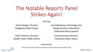 The Notable Reports Panel
Strikes Again!
Vickie Stangel, Director,
Dodgeville Public Library
Kelly TerKeurst, Director,
Dwight Foster Public Library
Gus Falkenberg, Technology and
Design Director, Indianhead
Federated Library System
Cindy Fesemyer, Director,
Columbus Public Library
starring
moderated by
Sara Gold and Andrea Coffin, Community Liaisons and Service Specialists, WiLS
WAPL 2016
 