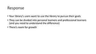 Response
• Your library’s users want to use the library to pursue their goals
• They can be divided into personal learners...