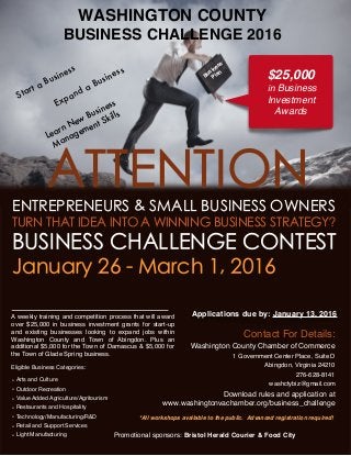 WASHINGTON COUNTY
BUSINESS CHALLENGE 2016
*All workshops available to the public. Advanced registration required!
Promotional sponsors: Bristol Herald Courier & Food City
ATTENTIONENTREPRENEURS & SMALL BUSINESS OWNERS
TURN THAT IDEA INTO A WINNING BUSINESS STRATEGY?
BUSINESS CHALLENGE CONTEST
January 26 - March 1, 2016
Applications due by: January 13, 2016
Learn New Business
Management Skills
A weekly training and competition process that will award
over $25,000 in business investment grants for start-up
and existing businesses looking to expand jobs within
Washington County and Town of Abingdon. Plus an
additional $5,000 for the Town of Damascus & $5,000 for
the Town of Glade Spring business.
Eligible Business Categories:
• Arts and Culture
• Outdoor Recreation
• Value Added Agriculture/Agritourism
• Restaurants and Hospitality
• Technology/Manufacturing/R&D
• Retail and Support Services
• Light Manufacturing
Expand a Business Business
Plan
Contact For Details:
Washington County Chamber of Commerce
1 Government Center Place, Suite D
Abingdon, Virginia 24210
276-628-8141
washctybiz@gmail.com
Download rules and application at
www.washingtonvachamber.org/business_challenge
$25,000
in Business
Investment
Awards
Start a Business
 