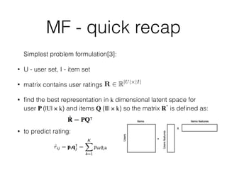 MF - quick recap
Simplest problem formulation[3]:
• U - user set, I - item set
• matrix contains user ratings
• ﬁnd the best representation in k dimensional latent space for
user P (|U| × k) and items Q (|I| × k) so the matrix Rˆ is deﬁned as:  
• to predict rating:
R 2 R|U|⇥|I|
 