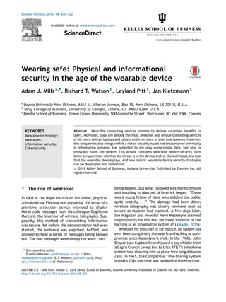 Wearing safe: Physical and informational
security in the age of the wearable device
Adam J. Mills a,*, Richard T. Watson b
, Leyland Pitt c
, Jan Kietzmann c
a
Loyola University New Orleans, 6363 St. Charles Avenue, Box 15, New Orleans, LA 70118, U.S.A.
b
Terry College of Business, University of Georgia, Athens, GA 30602-6269, U.S.A.
c
Beedie School of Business, Simon Fraser University, 500 Granville Street, Vancouver, BC V6C 1W6, Canada
1. The rise of wearables
In 1903 at the Royal Institution in London, physicist
John Ambrose Fleming was preparing the setup of a
primitive projection device intended to display
Morse code messages from his colleague Guglielmo
Marconi, the inventor of wireless telegraphy. Sup-
posedly, this method of transmitting information
was secure. Yet before the demonstration had even
started, the audience was surprised, bafﬂed, and
amused to hear a series of messages being tapped
out. The ﬁrst messages were simply the word ‘‘rats’’
being tapped, but what followed was more complex
and insulting to Marconi. A limerick began, ‘‘There
was a young fellow of Italy, who diddled the public
quite prettily. . . ’’ The damage had been done;
wireless telegraphy was clearly nowhere near as
secure as Marconi had claimed. A few days later,
the magician and inventor Nevil Maskelyne claimed
responsibility for this ﬁrst recorded instance of the
hacking of an information system (IS) (Marks, 2011).
Whether for mischief or for malice, no system has
ever been completely immune from hacking or com-
promise since Maskelyne’s trick. In the 1960s, John
Draper (aka Captain Crunch) used a toy whistle from
a Cap’n Crunch cereal box to trick AT&T’s telephone
system into allowing him to place free long distance
calls. In 1965, the Compatible Time-Sharing System
on IBM’s 7094 machine was hacked for the ﬁrst time.
Business Horizons (2016) 59, 615—622
Available online at www.sciencedirect.com
ScienceDirect
www.elsevier.com/locate/bushor
KEYWORDS
Wearable technology;
Wearables;
Information security;
Cybersecurity
Abstract Wearable computing devices promise to deliver countless beneﬁts to
users. Moreover, they are among the most personal and unique computing devices
of all, more so than laptops and tablets and even more so than smartphones. However,
this uniqueness also brings with it a risk of security issues not encountered previously
in information systems: the potential to not only compromise data, but also to
physically harm the wearer. This article considers wearable device security from
three perspectives: whether the threat is to the device and/or the individual, the role
that the wearable device plays, and how holistic wearable device security strategies
can be developed and monitored.
# 2016 Kelley School of Business, Indiana University. Published by Elsevier Inc. All
rights reserved.
* Corresponding author
E-mail addresses: ajmills@loyno.edu (A.J. Mills),
rwatson@terry.uga.edu (R.T. Watson), lpitt@sfu.ca (L. Pitt),
jan_kietzmann@sfu.ca (J. Kietzmann)
0007-6813/$ — see front matter # 2016 Kelley School of Business, Indiana University. Published by Elsevier Inc. All rights reserved.
http://dx.doi.org/10.1016/j.bushor.2016.08.003
 
