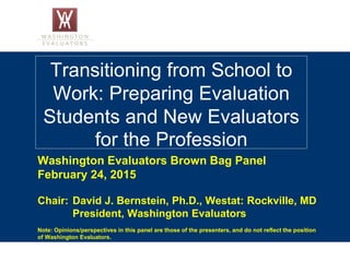 Transitioning from School to
Work: Preparing Evaluation
Students and New Evaluators
for the Profession
Washington Evaluators Brown Bag Panel
February 24, 2015
Chair: David J. Bernstein, Ph.D., Westat: Rockville, MD
President, Washington Evaluators
Note: Opinions/perspectives in this panel are those of the presenters, and do not reflect the position
of Washington Evaluators.
 