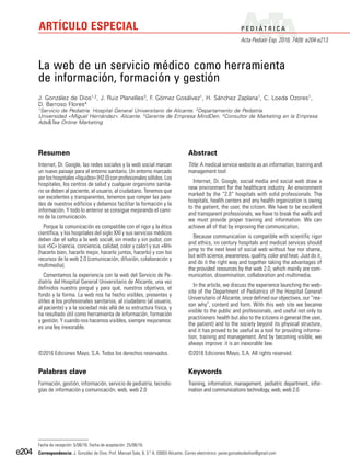 P E D I Á T R I C A
Acta Pediatr Esp. 2016; 74(9): e204-e213
ARTÍCULO ESPECIAL
e204
Resumen
Internet, Dr. Google, las redes sociales y la web social marcan
un nuevo paisaje para el entorno sanitario. Un entorno marcado
por los hospitales «líquidos» (H2.0) con profesionales sólidos. Los
hospitales, los centros de salud y cualquier organismo sanita-
rio se deben al paciente, al usuario, al ciudadano. Tenemos que
ser excelentes y transparentes, tenemos que romper las pare-
des de nuestros edificios y debemos facilitar la formación y la
información. Y todo lo anterior se consigue mejorando el cami-
no de la comunicación.
Porque la comunicación es compatible con el rigor y la ética
científica, y los hospitales del siglo XXI y sus servicios médicos
deben dar el salto a la web social, sin miedo y sin pudor, con
sus «5C» (ciencia, conciencia, calidad, color y calor) y sus «4H»
(hacerlo bien, hacerlo mejor, hacerlo juntos, hacerlo) y con los
recursos de la web 2.0 (comunicación, difusión, colaboración y
multimedia).
Comentamos la experiencia con la web del Servicio de Pe-
diatría del Hospital General Universitario de Alicante, una vez
definidos nuestro porqué y para qué, nuestros objetivos, el
fondo y la forma. La web nos ha hecho visibles, presentes y
útiles a los profesionales sanitarios, al ciudadano (al usuario,
al paciente) y a la sociedad más allá de su estructura física, y
ha resultado útil como herramienta de información, formación
y gestión. Y cuando nos hacemos visibles, siempre mejoramos:
es una ley inexorable.
©2016 Ediciones Mayo, S.A. Todos los derechos reservados.
Palabras clave
Formación, gestión, información, servicio de pediatría, tecnolo-
gías de información y comunicación, web, web 2.0
Abstract
Title: A medical service website as an information, training and
management tool
Internet, Dr. Google, social media and social web draw a
new environment for the healthcare industry. An environment
marked by the “2.0“ hospitals with solid professionals. The
hospitals, health centers and any health organization is owing
to the patient, the user, the citizen. We have to be excellent
and transparent professionals, we have to break the walls and
we must provide proper training and information. We can
achieve all of that by improving the communication.
Because communication is compatible with scientific rigor
and ethics, xxi century hospitals and medical services should
jump to the next level of social web without fear nor shame,
but with science, awareness, quality, color and heat. Just do it,
and do it the right way and together taking the advantages of
the provided resources by the web 2.0, which mainly are com-
munication, dissemination, collaboration and multimedia.
In the article, we discuss the experience launching the web-
site of the Department of Pediatrics of the Hospital General
Universitario of Alicante, once defined our objectives, our “rea-
son why”, content and form. With this web site we became
visible to the public and professionals, and useful not only to
practitioners health but also to the citizens in general (the user,
the patient) and to the society beyond its physical structure,
and it has proved to be useful as a tool for providing informa-
tion, training and management. And by becoming visible, we
always improve: it is an inexorable law.
©2016 Ediciones Mayo, S.A. All rights reserved.
Keywords
Training, information, management, pediatric department, infor-
mation and communications technology, web, web 2.0
La web de un servicio médico como herramienta
de información, formación y gestión
J. González de Dios1,2, J. Ruiz Planelles3, F. Gómez Gosálvez1, H. Sánchez Zaplana1, C. Loeda Ozores1,
D. Barroso Flores4
1Servicio de Pediatría. Hospital General Universitario de Alicante. 2Departamento de Pediatría.
Universidad «Miguel Hernández». Alicante. 3Gerente de Empresa MindDen. 4Consultor de Marketing en la Empresa
Ads&Tea Online Marketing
Fecha de recepción: 5/08/16. Fecha de aceptación: 25/08/16.
Correspondencia: J. González de Dios. Prof. Manuel Sala, 6, 3.º A. 03003 Alicante. Correo electrónico: javier.gonzalezdedios@gmail.com
 