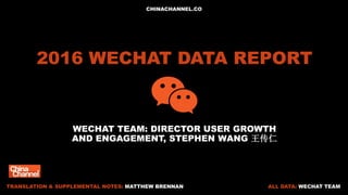 2016 WECHAT DATA REPORT
WECHAT TEAM: DIRECTOR USER GROWTH
AND ENGAGEMENT, STEPHEN WANG 王传仁
ALL DATA: WECHAT TEAMTRANSLATION & SUPPLEMENTAL NOTES: MATTHEW BRENNAN
CHINACHANNEL.CO
 