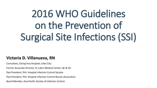 2016 WHO Guidelines
on the Prevention of
Surgical Site Infections (SSI)
Victoria D. Villanueva, RN
Consultant, Chong Hua Hospital, Cebu City
Former Associate Director, St Luke’s Medical Center, QC & GC
Past President, Phil. Hospital Infection Control Society
Past President, Phil. Hospital Infection Control Nurses Association
Board Member, Asia Pacific Society of Infection Control
 