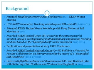 Background
 Attended Shaping Entrepreneurial Engineers at 2011 KEEN Winter
Meeting
 LTU KEEN Innovative Teaching workshops on PBL and ACL 2011-2013
 Attended KEEN Topical Grant Workshop with Doug Melton at Fall
Meeting in 2013
 Awarded KEEN Topical Grant (PI) Fostering the entrepreneurial
mindset through development of multidisciplinary engineering learning
modules based on the “Quantified Self” social movement 2013-2014
 Publication and presentation at 2015 ASEE Conference.
 Awarded KEEN Topical Network Grant (Co-PI) Building a Network for
Faculty Collaboration on Entrepreneurship by means of a “Quantified-
Self Roadshow” 2014-present
 Delivered QS4EML webinar and Roadshows at LTU and Bucknell (also
with Kettering, Ohio Northern and Western New England) in 2015
 