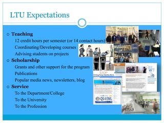 LTU Expectations
 Teaching
12 credit hours per semester (or 14 contact hours)
Coordinating/Developing courses
Advising students on projects
 Scholarship
Grants and other support for the program
Publications
Popular media news, newsletters, blog
 Service
To the Department/College
To the University
To the Profession
 
