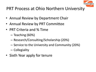 PRT Process at Ohio Northern University
• Annual Review by Department Chair
• Annual Review by PRT Committee
• PRT Criteria and % Time
– Teaching (60%)
– Research/Consulting/Scholarship (20%)
– Service to the University and Community (20%)
– Collegiality
• Sixth Year apply for tenure
 