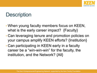 The Kern Entrepreneurial Engineering Network, supported by the Kern Family Foundation
Description
• When young faculty members focus on KEEN,
what is the early career impact? {Faculty}
• Can leveraging tenure and promotion policies on
your campus amplify KEEN efforts? {Institution}
• Can participating in KEEN early in a faculty
career be a “win-win-win” for the faculty, the
institution, and the Network? {All}
 