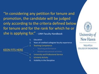 1. Education
2. Years of credited collegiate faculty experience
3. Teaching Competence
• Teaching performance
• Related educational activities
4. University and Professional Service
5. Scholarly Activity
6. Visibility in the Discipline
“In considering any petition for tenure and
promotion, the candidate will be judged
only according to the criteria defined below
for tenure and for the rank for which he or
she is applying for.” - UNH Faculty Handbook
KEEN FITS HERE
 