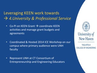 • Co-PI on KEEN Grant  coordinate KEEN
activities and manage grant budgets and
agreements
• Coordinated & Hosted 2014 ICE Workshop on our
campus where primary audience were UNH
faculty
• Represent UNH at CT Consortium of
Entrepreneurship and Engineering Educators
Leveraging KEEN work towards
 4.University & Professional Service
 