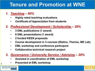 Tenure and Promotion at WNE
1. Teaching – 60%
• Highly rated teaching evaluations
• Certificate of Appreciation from students
2. Professional Development / Scholarship – 20%
• 3 EML publications (1 award)
• 6 EML presentations (1 award)
• 2 funded KEEN proposals
• Course development in 3 courses (Statics, Thermo, ME Lab)
• EML workshop and conference participant
• Collaborative technical research project
3. Governance / University Service / Advising – 20%
• Assisted in coordination of EML workshop
• Presented at EML workshop2
 