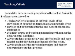 Teaching Criteria
Candidates for tenure and promotion to the rank of Associate
Professor are expected to:
 Teach a variety of courses at different levels of the
curriculum at both the undergraduate and graduate levels.
 Develop and implement effective and current educational
approaches.
 Maintain course and teaching material rigor that meet the
departmental standards.
 Advise students academically and professionally and keep
regular availability during a schedule of office hours.
 Advise graduate student research projects and mentor
undergraduate student projects.
 
