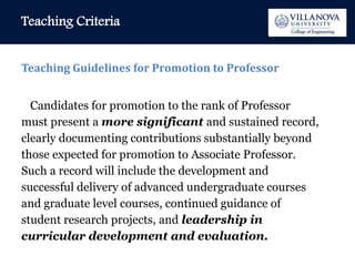 Teaching Criteria
Teaching Guidelines for Promotion to Professor
Candidates for promotion to the rank of Professor
must present a more significant and sustained record,
clearly documenting contributions substantially beyond
those expected for promotion to Associate Professor.
Such a record will include the development and
successful delivery of advanced undergraduate courses
and graduate level courses, continued guidance of
student research projects, and leadership in
curricular development and evaluation.
 