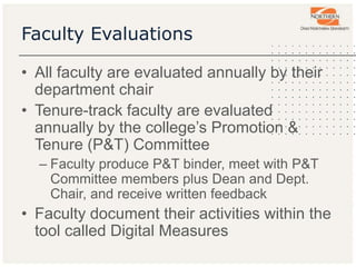 Faculty Evaluations
• All faculty are evaluated annually by their
department chair
• Tenure-track faculty are evaluated
annually by the college’s Promotion &
Tenure (P&T) Committee
– Faculty produce P&T binder, meet with P&T
Committee members plus Dean and Dept.
Chair, and receive written feedback
• Faculty document their activities within the
tool called Digital Measures
 