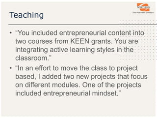 Teaching
• “You included entrepreneurial content into
two courses from KEEN grants. You are
integrating active learning styles in the
classroom.”
• “In an effort to move the class to project
based, I added two new projects that focus
on different modules. One of the projects
included entrepreneurial mindset.”
 