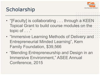 Scholarship
• “[Faculty] is collaborating . . . through a KEEN
Topical Grant to build course modules on the
topic of . . .”
• “Immersive Learning Methods of Delivery and
Entrepreneurial Minded Learning”, Kern
Family Foundation, $39,566
• “Blending Entrepreneurship and Design in an
Immersive Environment,” ASEE Annual
Conference, 2015
 