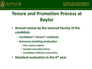 Tenure and Promotion Process at
Baylor
• Annual review by the tenured faculty of the
candidate
– Candidate’s “tenure” notebook
– Summary teaching evaluation
• Peer review reports
• Student evaluation forms
• Candidates reflective summaries
• Standard evaluation in the 6th year
 