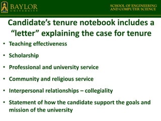 Candidate’s tenure notebook includes a
“letter” explaining the case for tenure
• Teaching effectiveness
• Scholarship
• Professional and university service
• Community and religious service
• Interpersonal relationships – collegiality
• Statement of how the candidate support the goals and
mission of the university
 
